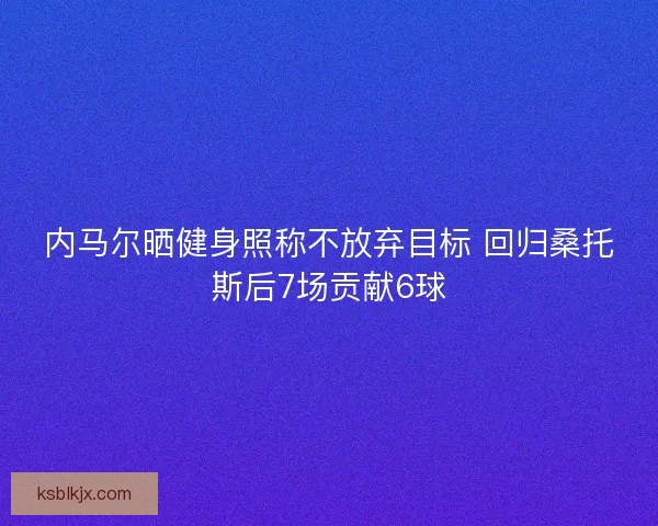 内马尔晒健身照称不放弃目标 回归桑托斯后7场贡献6球