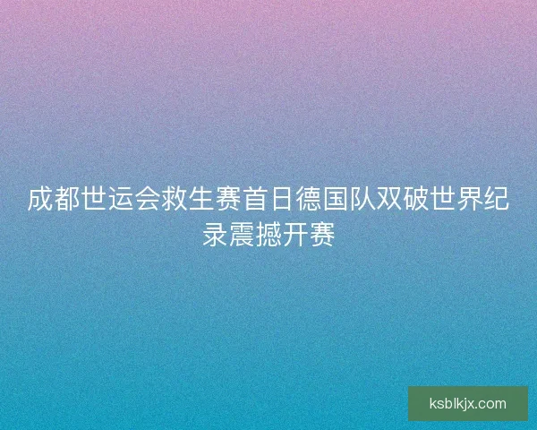 成都世运会救生赛首日德国队双破世界纪录震撼开赛