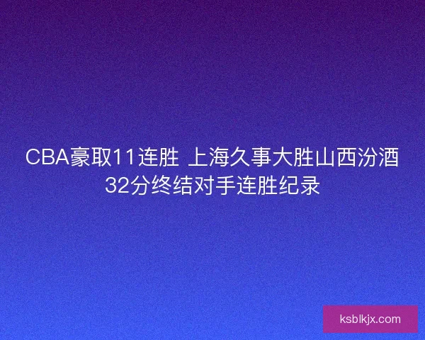 CBA豪取11连胜 上海久事大胜山西汾酒32分终结对手连胜纪录