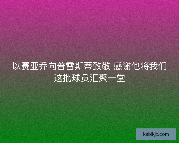 以赛亚乔向普雷斯蒂致敬 感谢他将我们这批球员汇聚一堂