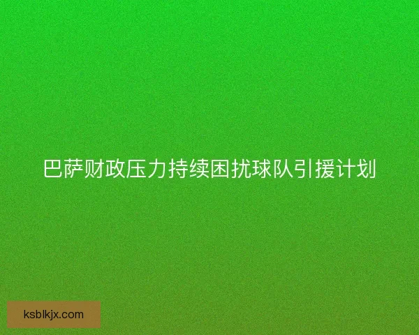 巴萨财政压力持续困扰球队引援计划