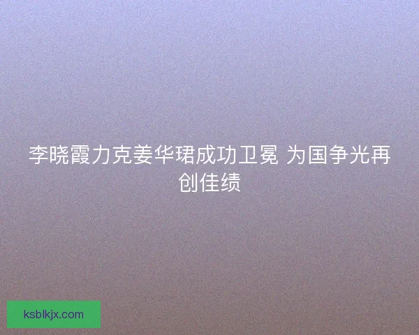 李晓霞力克姜华珺成功卫冕 为国争光再创佳绩