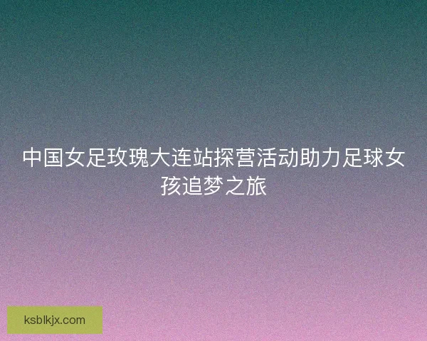 中国女足玫瑰大连站探营活动助力足球女孩追梦之旅