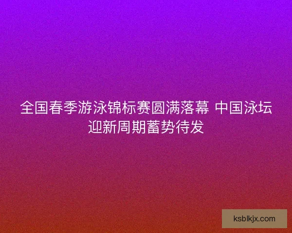 全国春季游泳锦标赛圆满落幕 中国泳坛迎新周期蓄势待发